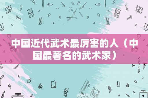 中国近代武术最厉害的人（中国最著名的武术家）