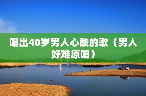 唱出40岁男人心酸的歌（男人好难原唱）