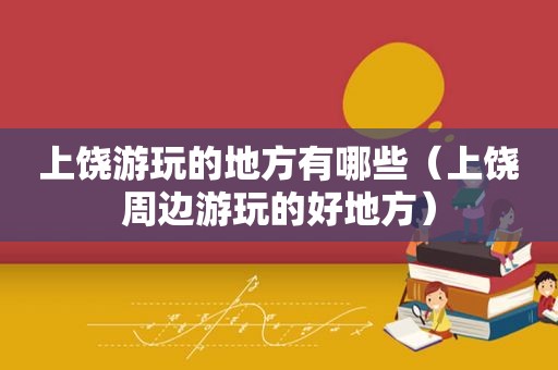 上饶游玩的地方有哪些（上饶周边游玩的好地方）