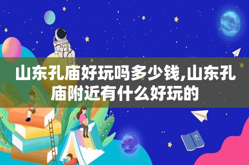 山东孔庙好玩吗多少钱,山东孔庙附近有什么好玩的