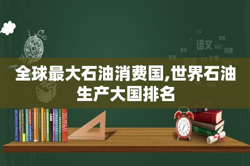 全球最大石油消费国,世界石油生产大国排名