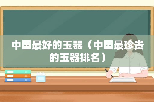 中国最好的玉器（中国最珍贵的玉器排名）