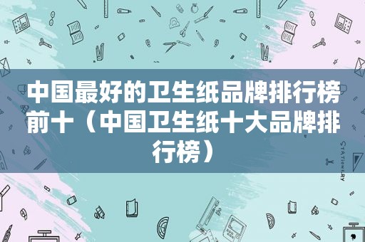 中国最好的卫生纸品牌排行榜前十（中国卫生纸十大品牌排行榜）