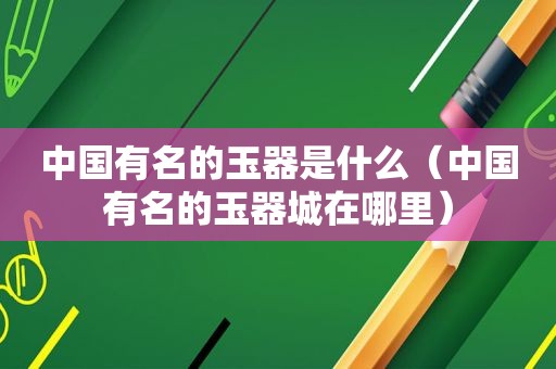 中国有名的玉器是什么（中国有名的玉器城在哪里）