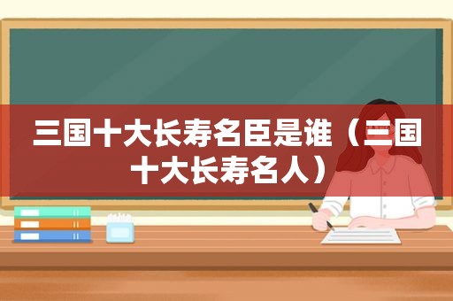 三国十大长寿名臣是谁（三国十大长寿名人）