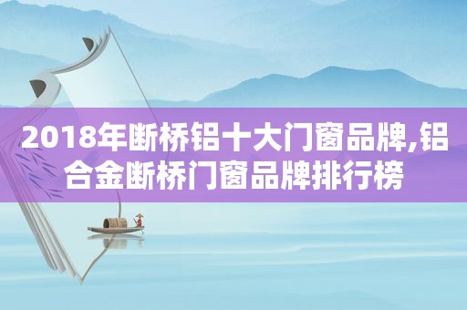 2018年断桥铝十大门窗品牌,铝合金断桥门窗品牌排行榜