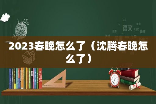 2023春晚怎么了（沈腾春晚怎么了）
