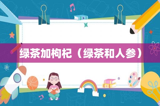 绿茶加枸杞（绿茶和人参）