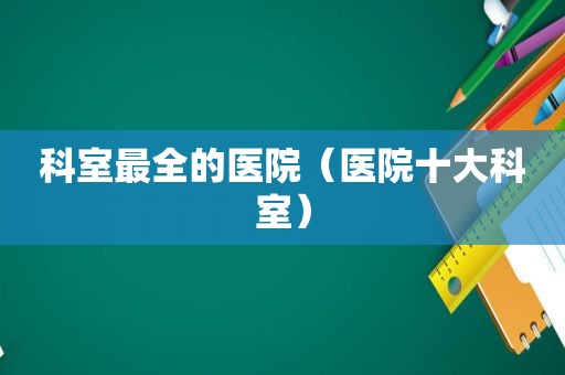 科室最全的医院（医院十大科室）