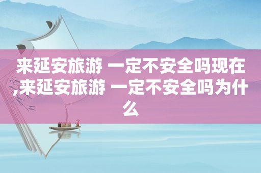 来延安旅游 一定不安全吗现在,来延安旅游 一定不安全吗为什么