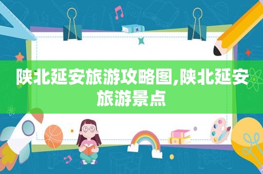 陕北延安旅游攻略图,陕北延安旅游景点