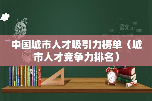 中国城市人才吸引力榜单（城市人才竞争力排名）
