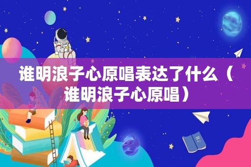 谁明浪子心原唱表达了什么（谁明浪子心原唱）