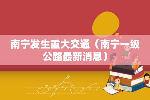 南宁发生重大交通（南宁一级公路最新消息）