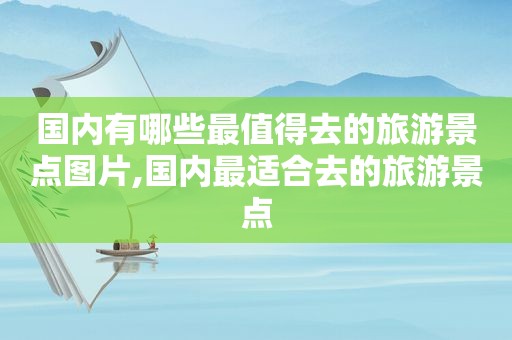 国内有哪些最值得去的旅游景点图片,国内最适合去的旅游景点