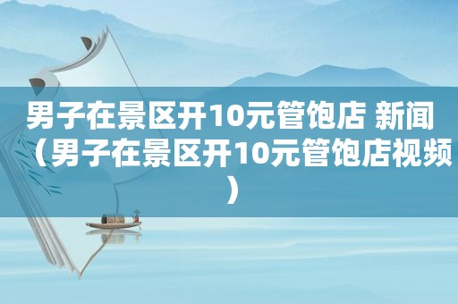 男子在景区开10元管饱店 新闻（男子在景区开10元管饱店视频）