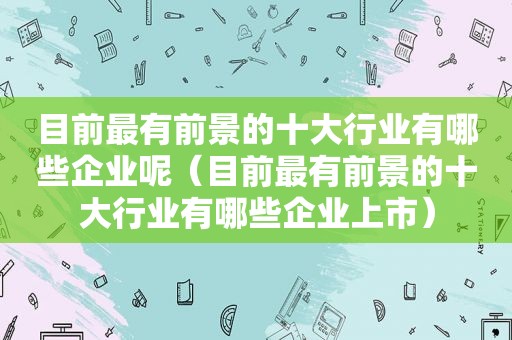 目前最有前景的十大行业有哪些企业呢（目前最有前景的十大行业有哪些企业上市）