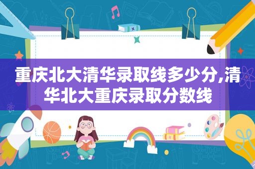 重庆北大清华录取线多少分,清华北大重庆录取分数线