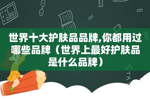 世界十大护肤品品牌,你都用过哪些品牌（世界上最好护肤品是什么品牌）