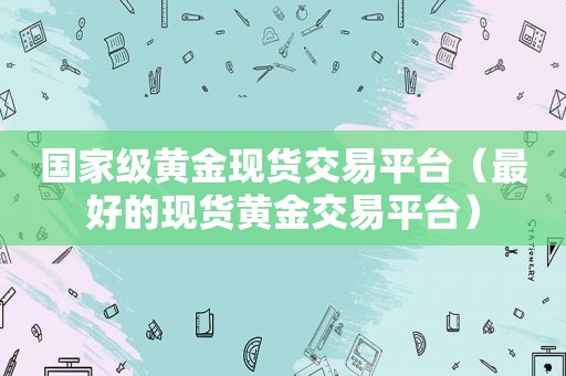 国家级黄金现货交易平台（最好的现货黄金交易平台）