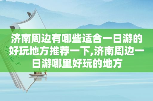 济南周边有哪些适合一日游的好玩地方推荐一下,济南周边一日游哪里好玩的地方