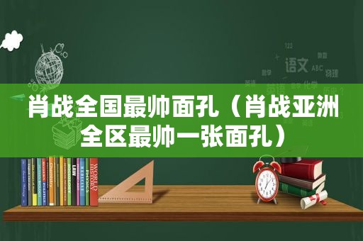 肖战全国最帅面孔（肖战亚洲全区最帅一张面孔）