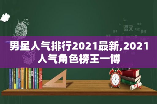 男星人气排行2021最新,2021人气角色榜王一博
