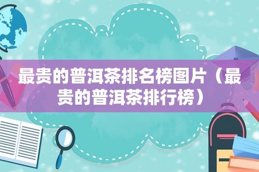 最贵的普洱茶排名榜图片（最贵的普洱茶排行榜）