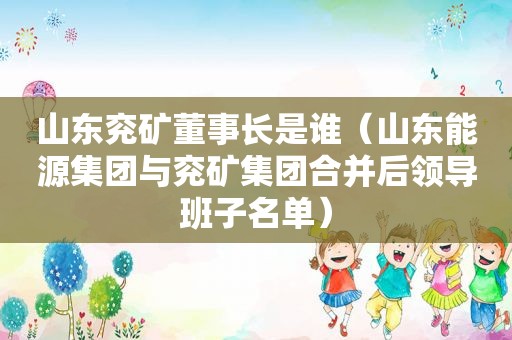山东兖矿董事长是谁（山东能源集团与兖矿集团合并后领导班子名单）