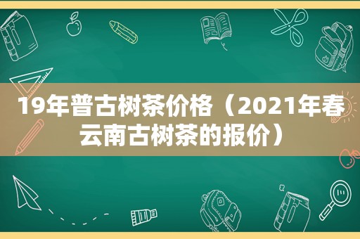 19年普古树茶价格（2021年春云南古树茶的报价）