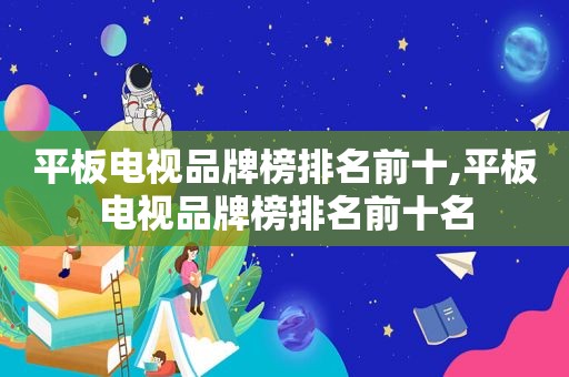 平板电视品牌榜排名前十,平板电视品牌榜排名前十名