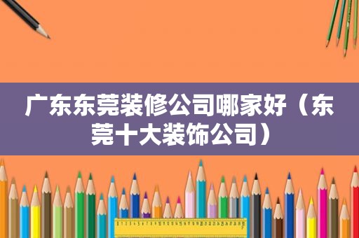 广东东莞装修公司哪家好（东莞十大装饰公司）