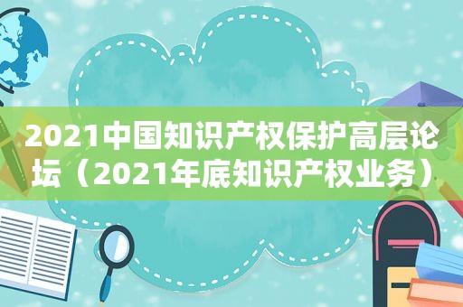 2021中国知识产权保护高层论坛（2021年底知识产权业务）