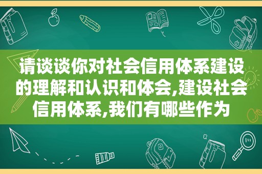 请谈谈你对社会信用体系建设的理解和认识和体会,建设社会信用体系,我们有哪些作为