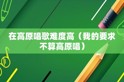在高原唱歌难度高（我的要求不算高原唱）