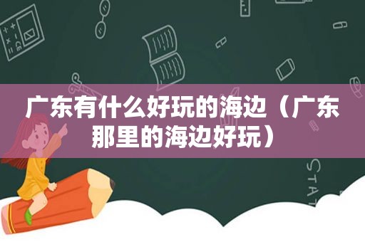 广东有什么好玩的海边（广东那里的海边好玩）