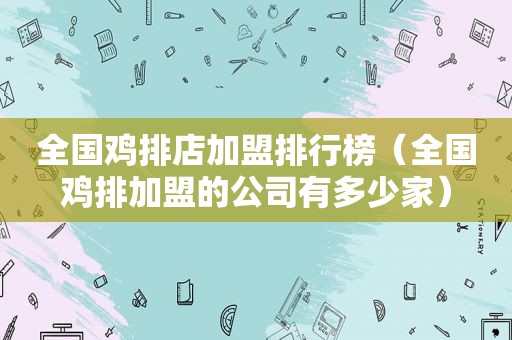 全国鸡排店加盟排行榜（全国鸡排加盟的公司有多少家）