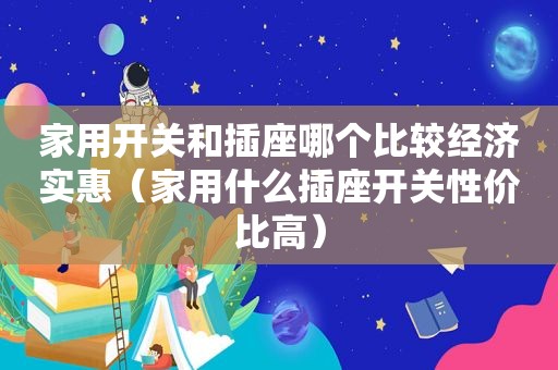 家用开关和插座哪个比较经济实惠（家用什么插座开关性价比高）