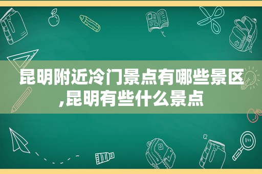 昆明附近冷门景点有哪些景区,昆明有些什么景点