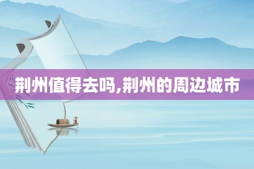 荆州值得去吗,荆州的周边城市