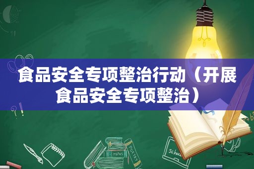 食品安全专项整治行动（开展食品安全专项整治）