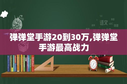 弹弹堂手游20到30万,弹弹堂手游最高战力