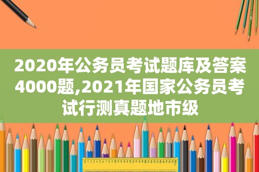 2020年公务员考试题库及答案4000题,2021年国家公务员考试行测真题地市级