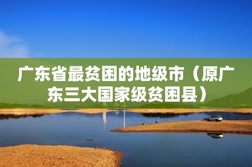 广东省最贫困的地级市（原广东三大国家级贫困县）