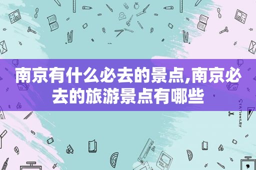南京有什么必去的景点,南京必去的旅游景点有哪些