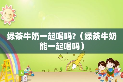 绿茶牛奶一起喝吗?（绿茶牛奶能一起喝吗）