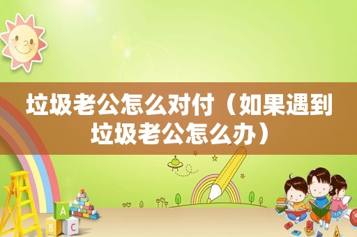 垃圾老公怎么对付（如果遇到垃圾老公怎么办）