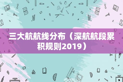 三大航航线分布（深航航段累积规则2019）