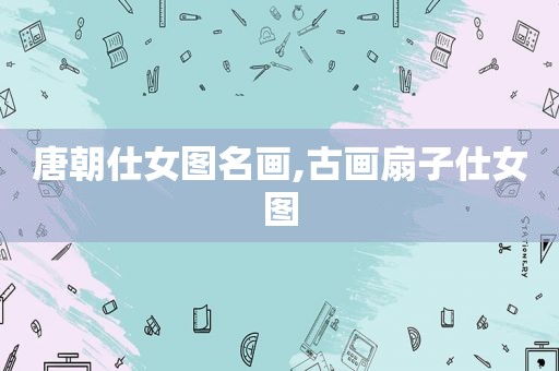 唐朝仕女图名画,古画扇子仕女图