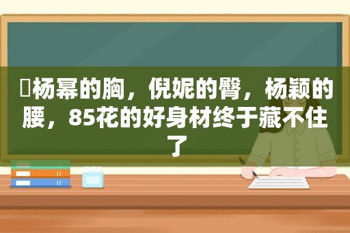 ​杨幂的胸，倪妮的臀，杨颖的腰，85花的好身材终于藏不住了